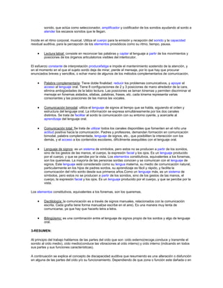 sonido, que actúa como seleccionador, amplificador y codificador de los sonidos ayudando al sordo a
         atender los escasos sonidos que le llegan.

Incide en el ritmo corporal, musical. Utiliza el cuerpo para la emisión y recepción del sonido y la capacidad
residual auditiva, para la percepción de los elementos prosódicos como su ritmo, tiempo, pausa.

         Lectura labial: consiste en reconocer las palabras y captar el lenguaje a partir de los movimientos y
         posiciones de los órganos articulatorios visibles del interlocutor.

El esfuerzo constante de interpretación producefatiga e impide el mantenimiento sostenido de la atención, y
en el momento en el que el sujeto sordo deja de mirar, pierde el mensaje, por lo que hay que procurar
enunciados breves y sencillos, o echar mano de algunos de los métodos complementarios de comunicación.

         Palabra complementaria: Tiene doble finalidad: reducir los problemas comunicativos, y apoyar el
         acceso al lenguaje oral. Tiene 8 configuraciones de 2 y 3 posiciones de mano alrededor de la cara,
         elimina ambigüedades de la labio lectura. Las posiciones se laman kinemas y permiten discriminar el
         mensaje en fonemas aislados, silabas, palabras, frases, etc. cada kinema representa varias
         consonantes y las posiciones de las manos las vocales.

         Comunicación bimodal: utiliza el lenguaje de signos al tiempo que se habla, siguiendo el orden y
         estructura del lenguaje oral. La información se expresa simultáneamente por los dos canales
         distintos. Se trata de facilitar al sordo la comunicación con su entorno oyente, y acercarle al
         aprendizaje del lenguaje oral.

         Comunicación total: Se trata de utilizar todos los canales disponibles que fomenten en el niño una
         actitud positiva hacia la comunicación. Padres y profesores, demandan formación en comunicación
         bimodal, palabra complementada, lenguaje de signos, etc., que posibiliten la interacción con los
         demás, y el acceso a los contenidos escolares, difícilmente asequibles con el lenguaje oral.

         Lenguaje de signos: es un sistema de símbolos, pero estos no se producen a partir de los sonidos,
         sino de los gestos de las manos, el cuerpo, la expresión facial y los ojos. Es un lenguaje producido
         por el cuerpo, y que se percibe por la vista. Los elementos constitutivos, equivalentes a los fonemas,
         son los queremas. La mayoría de las personas sordas conocen y se comunican con el lenguaje de
         signos. Este lenguaje está considerado como su lengua materna, su medio de comunicación natural,
         particularmente en los hijos de padres sordos, su aprendizaje es fácil y rápido, y facilita la
         comunicación del niño sordo desde sus primeros años.Como un lenguaje más, es un sistema de
         símbolos, pero estos no se producen a partir de los sonidos, sino de los gestos de las manos, el
         cuerpo, la expresión facial y los ojos. Es un lenguaje producido por el cuerpo, y que se percibe por la
         vista.

Los elementos constitutivos, equivalentes a los fonemas, son los queremas.

         Dactilología: la comunicación es a través de signos manuales, relacionados con la comunicación
         escrita. Cada grafía tiene forma manual(se escribe en el aire). Es una manera muy lenta de
         comunicarse, ya que hay que hacerlo letra a letra.

         Bilingüismo: es una combinación entre el lenguaje de signos propio de los sordos y algo de lenguaje
         oral.

3-RESUMEN:

Al principio del trabajo hablamos de las partes del oído que son :oído externo(recoge,conduce y transmite el
sonido al oído medio), oído medio(conduce las vibraciones al oído interno) y oído interno (indicando en todos
sus partes y sus funciones características).

A continuación se explica el concepto de discapacidad auditiva que resumiendo es una alteración o disfunción
en alguna de las partes del oído y/o su funcionamiento. Dependiendo de que zona o función este dañada o en
 