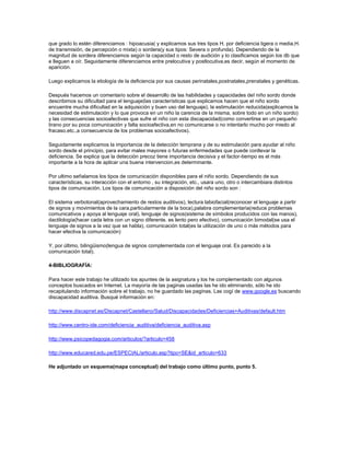 que grado lo estén diferenciamos : hipoacusia( y explicamos sus tres tipos H. por deficiencia ligera o media,H.
de transmisión, de percepción o mixta) o sordera(y sus tipos: Severa o profunda). Dependiendo de la
magnitud de sordera diferenciamos según la capacidad o resto de audición y lo clasificamos según los db que
e lleguen a oír. Seguidamente diferenciamos entre prelocutiva y postlocutiva,es decir, según el momento de
aparición.

Luego explicamos la etiología de la deficiencia por sus causas perinatales,postnatales,prenatales y genéticas.

Después hacemos un comentario sobre el desarrollo de las habilidades y capacidades del niño sordo donde
describimos su dificultad para el lenguaje(las características que explicamos hacen que el niño sordo
encuentre mucha dificultad en la adquisición y buen uso del lenguaje), la estimulación reducida(explicamos la
necesidad de estimulación y lo que provoca en un niño la carencia de la misma, sobre todo en un niño sordo)
y las consecuencias socioafectivas que sufre el niño con esta discapacidad(como convertirse en un pequeño
tirano por su poca comunicación y falta socioafectiva,en no comunicarse o no intentarlo mucho por miedo al
fracaso,etc.,a consecuencia de los problemas socioafectivos).

Seguidamente explicamos la importancia de la detección temprana y de su estimulación para ayudar al niño
sordo desde el principio, para evitar males mayores o futuras enfermedades que puede conllevar la
deficiencia. Se explica que la detección precoz tiene importancia decisiva y el factor-tiempo es el más
importante a la hora de aplicar una buena intervencion,es determinante.

Por ultimo señalamos los tipos de comunicación disponibles para el niño sordo. Dependiendo de sus
características, su interacción con el entorno , su integración, etc., usara uno, otro o intercambiara distintos
tipos de comunicación. Los tipos de comunicación a disposición del niño sordo son :

El sistema verbotonal(aprovechamiento de restos auditivos), lectura labiofacial(reconocer el lenguaje a partir
de signos y movimientos de la cara,particularmente de la boca),palabra complementaria(reduce problemas
comunicativos y apoya al lenguaje oral), lenguaje de signos(sistema de símbolos producidos con las manos),
dactilología(hacer cada letra con un signo diferente. es lento pero efectivo), comunicación bimodal(se usa el
lenguaje de signos a la vez que se habla), comunicación total(es la utilización de uno o más métodos para
hacer efectiva la comunicación)

Y, por último, bilingüismo(lengua de signos complementada con el lenguaje oral. Es parecido a la
comunicación total).

4-BIBLIOGRAFÍA:

Para hacer este trabajo he utilizado los apuntes de la asignatura y los he complementado con algunos
conceptos buscados en Internet. La mayoría de las paginas usadas las he ido eliminando, sólo he ido
recapitulando información sobre el trabajo, no he guardado las paginas. Las cogí de www.google.es buscando
discapacidad auditiva. Busqué información en:

http://www.discapnet.es/Discapnet/Castellano/Salud/Discapacidades/Deficiencias+Auditivas/default.htm

http://www.centro-ide.com/deficiencia_auditiva/deficiencia_auditiva.asp

http://www.psicopedagogia.com/articulos/?articulo=458

http://www.educared.edu.pe/ESPECIAL/articulo.asp?tipo=SE&id_articulo=633

He adjuntado un esquema(mapa conceptual) del trabajo como último punto, punto 5.
 