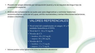 n
• Muestra de sangre obtenida por venopunción (suero) y no se requiere de ningun tipo de
preparación especial.
• Análisis del complemento se suele usar para diagnosticar y controlar trastornos
autoinmunitarios como ser el Lupus, artritis reumatoidea y ciertas infecciones bacterianas,
virales o micóticas.
• Valores pueden variar ligeramente entre los distintos laboratorios
 