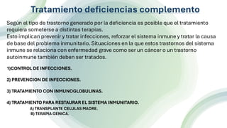 n
Tratamiento deficiencias complemento
Según el tipo de trastorno generado por la deficiencia es posible que el tratamiento
requiera someterse a distintas terapias.
Esto implican prevenir y tratar infecciones, reforzar el sistema inmune y tratar la causa
de base del problema inmunitario. Situaciones en la que estos trastornos del sistema
inmune se relaciona con enfermedad grave como ser un cáncer o un trastorno
autoinmune también deben ser tratados.
1)CONTROL DE INFECCIONES.
2) PREVENCION DE INFECCIONES.
3) TRATAMIENTO CON INMUNOGLOBULINAS.
4) TRATAMIENTO PARA RESTAURAR EL SISTEMA INMUNITARIO.
A) TRANSPLANTE CELULAS MADRE.
B) TERAPIA GENICA.
 