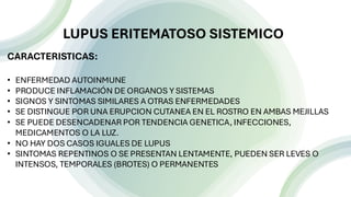 n
LUPUS ERITEMATOSO SISTEMICO
CARACTERISTICAS:
• ENFERMEDAD AUTOINMUNE
• PRODUCE INFLAMACIÓN DE ORGANOS Y SISTEMAS
• SIGNOS Y SINTOMAS SIMILARES A OTRAS ENFERMEDADES
• SE DISTINGUE POR UNA ERUPCION CUTANEA EN EL ROSTRO EN AMBAS MEJILLAS
• SE PUEDE DESENCADENAR POR TENDENCIA GENETICA, INFECCIONES,
MEDICAMENTOS O LA LUZ.
• NO HAY DOS CASOS IGUALES DE LUPUS
• SINTOMAS REPENTINOS O SE PRESENTAN LENTAMENTE, PUEDEN SER LEVES O
INTENSOS, TEMPORALES (BROTES) O PERMANENTES
 