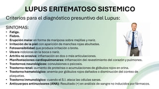 n
Criterios para el diagnóstico presuntivo del Lupus:
SINTOMAS:
• Fatiga.
• Fiebre.
• Erupción malar en forma de mariposa sobre mejillas y nariz.
• Irritación de la piel con aparición de manchas rojas abultadas.
• Fotosensibilidad que produce irritación o brote.
• Ulcera indoloras en la boca o naríz.
• Artritis no erosiva: inflamación en dos o más articulaciones.
• Manifestaciones cardiopulmonares: inflamación del revestimiento del corazón y pulmones.
• Trastornos neurológicos: convulsiones o psicosis.
• Trastorno renal: aumento de proteínas o acumulaciones de glóbulos rojos en orina.
• Trastorno hematológico: anemia por glóbulos rojos dañados o disminución del conteo de
plaquetas.
• Trastorno inmunológico: cuando el S.I. ataca las células sanas.
• Anticuerpos antinucleares (ANA): Resultado (+) en análisis de sangre no inducidos por fármacos.
LUPUS ERITEMATOSO SISTEMICO
 