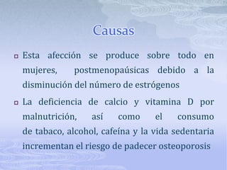 CausasEsta afección se produce sobre todo en mujeres, postmenopaúsicas debido a la disminución del número de estrógenosLa deficiencia de calcio y vitamina D por malnutrición, así como el consumo de tabaco, alcohol, cafeína y la vida sedentaria incrementan el riesgo de padecer osteoporosis