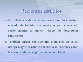 Recientes estudiosLa deficiencia de calcio generada por un consumo elevado de bebidas carbonatadas se ha asociado recientemente al mayor riesgo de desarrollar raquitismo También parece ser que una dieta rica en calcio otorga mayor resistencia frente a infecciones como las desencadenadas por Salmonella o E.coli.