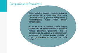 Complicaciones frecuentes
Estos estados pueden producir episodios
recidivantes de acidosis metabólica grave
(acidemia láctica y pirúvica, hipoglucemia y
hepatomegalia). Puede haber también
cardiomegalia.
si no se trata, el paciente puede fallecer
durante uno de estos episodios o presentar
retraso psicomotor persistente pero la
corrección de la acidosis y la administración
intravenosa de glucosa pueden controlar la
crisis, generalmente en un plazo de 12-24
horas.
 