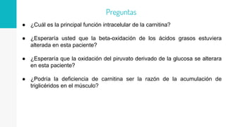 ● ¿Cuál es la principal función intracelular de la carnitina?
● ¿Esperaría usted que la beta-oxidación de los ácidos grasos estuviera
alterada en esta paciente?
● ¿Esperaría que la oxidación del piruvato derivado de la glucosa se alterara
en esta paciente?
● ¿Podría la deficiencia de carnitina ser la razón de la acumulación de
triglicéridos en el músculo?
Preguntas
 