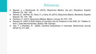● Baynes, J. y Dominiczak, M. (2014). Bioquímica Médica. (4a ed.). Barcelona, España:
Elsevier. Pp: 182 - 190
● Herrera, E., del Pilar, M., Roca, P. y Viana, M. (2014). Bioquímica Básica. Barcelona, España:
Elsevier. Pp: 179 - 189
● Pacheco, D. (2017). Bioquímica Médica. México: Limusa. Pp: 372 - 373
● Ramsay R. (1997) A Brief History of Carnitine and its Presence in the CNS. En: Teelken A.,
Korf J. (eds) Neurochemistry. Boston, MA: Springer
● Vaz, F. y Wanders, R. (2002). Carnitine biosynthesis in mammals. Biochemical Journal,
361(Pt 3), 417–429.
Referencias
 