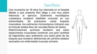 Una muchacha de 18 años fue internada en el hospital
debido a que presenta fácil fatiga y una muy pobre
tolerancia al ejercicio. Exámenes neurológicos
cuidadosos revelaron debilidad muscular en sus
extremidades. Se practicaron varias biopsias
musculares, los exámenes microscópicos indicaron que
el músculo estaba lleno de vacuolas llenas de lípidos.
Determinaciones químicas revelaron que estos
especímenes musculares contenían una gran cantidad
de triglicéridos pero solamente una sexta parte de las
biopsias que revelaron deficiencias de carnitina estaban
asociadas con enfermedad muscular primaria.
Caso Clínico
 