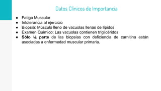 ● Fatiga Muscular
● Intolerancia al ejercicio
● Biopsia: Músculo lleno de vacuolas llenas de lípidos
● Examen Químico: Las vacuolas contienen triglicéridos
● Sólo ⅙ parte de las biopsias con deficiencia de carnitina están
asociadas a enfermedad muscular primaria.
Datos Clínicos de Importancia
 