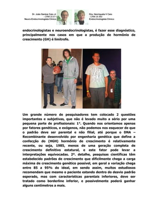 endocrinologistas e neuroendocrinologistas, é fazer esse diagnóstico,
principalmente nos casos em que a produção de hormônio de
crescimento (GH) é limítrofe.




Um grande número de pesquisadores tem colocado 2 questões
importantes e subjetivas, que não é levado muito a sério por uma
pequena parte de profissionais: 1°. Quando nos orientamos apenas
por fatores genéticos, e exógenos, não podemos nos esquecer de que
o padrão deve ser parental e não filial, até porque o DNA –
Recombinante desenvolvido por engenharia genética que define a
confecção do (HGH) hormônio de crescimento é relativamente
recente, ou seja, 1985, menos de uma geração completa de
crescimento definitivo estatural, e este fator pode levar a
interpretações equivocadas. 2º. detalhe, pesquisas científicas têm
estabelecido padrões de crescimento que dificilmente chega a carga
máxima de crescimento genético possível, em geral a variação chega
entre 85 a 95% do ideal, em sendo assim, muitos estudiosos
recomendam que mesmo o paciente estando dentro do desvio padrão
esperado, mas com características parentais inferiores, deve ser
tratado como borderline inferior, e possivelmente poderá ganhar
alguns centímetros a mais.
 