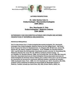 AUTORES PROSPECTIVOS

                           Dr. João Santos Caio Jr.
                    Endocrinologia– Neuroendocrinologista
                                 CRM 20611

                            Dra. Henriqueta V. Caio
                       Endocrinologista– Medicina Interna
                                  CRM 28930

AUTORIZADO O USO DOS DIREITOS AUTORAIS COM CITAÇÃO DOS AUTORES
PROSPECTIVOS ET REFERÊNCIA BIBLIOGRÁFICA.


Referências Bibliográficas:

Prof. Dr.João Santos Caio Jr, Endocrinologista,Neuroendocrinologista, Dra. Henriqueta
Verlangieri Caio, Endocrinologista, Medicina Interna-Van Der Häägen Brazil – São Paulo –
Brasil, Parques JS, Felner EI. Hipopituitarismo. In: Kliegman RM, RE Behrman, Jenson HB,
Stanton BF, eds. Nelson Textbook of Pediatrics . 19 ed. Filadélfia, Pa: Saunders Elsevier;
2011: cap 551.Reiter EO, RG Rosenfeld. Crescimento normal e anormal. In: Kronenberg HM,
Melmed S, Polonsky KS, Larsen PR, eds. Williams Textbook of Endocrinology . 11
ed. Filadélfia, Pa: Saunders Elsevier; 2008: cap 23.Cozinhe DM, Yuen KC, Biller BM, Kemp SF,
Vance ML; Associação Americana de Endocrinologistas Clínicos.Associação Americana de
Endocrinologistas de diretrizes clínicas médicas para a prática clínica para o uso do hormônio
do crescimento em hormona do crescimento deficiente adultos e pacientes de transição -.
2009 atualização Endocr Pract . 2009; 15:1-29. Atualizado por: Neil K. Kaneshiro, MD, MHA,
professor clínico assistente de Pediatria da Universidade de Washington School of
Medicine. Também revisado por David Zieve, MD, MHA, Diretor Médico, ADAM, Inc.
 