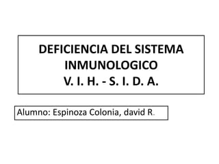 DEFICIENCIA DEL SISTEMA
         INMUNOLOGICO
         V. I. H. - S. I. D. A.

Alumno: Espinoza Colonia, david R.
 