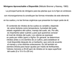 Nitrógeno Aprovechable o Disponible (Método Brenner y Keeney, 1965) 
La principal fuente de nitrógeno para las plantas que no lo fijan en simbiosis 
con microorganismos la constituyen las formas minerales de este elemento 
en los suelos y no las formas orgánicas que presentan la mayor parte de él. 
El contenido de nitratos de los suelos es variable y depende 
de varios factores como temperatura, humedad del suelo, 
estado vegetativo del cultivo, manejo del suelo, etc. Por ello, 
es importante saber cuándo y para qué queremos conocer 
el nivel de nitratos del suelo. Los valores se expresan 
en parte por millón (ppm) o Kg/ha. En general, se determinan 
nitratos antes o a la siembra de un cultivo, para establecer el 
nivel disponible después de un barbecho, que varía de acuerdo 
al manejo y a los distintos antecesores. Es útil también en 
siembra directa para hacer ajustes por medio de fertilizantes. 
Valores menores a 20-22 ppm de nitratos en la capa superficial 
del suelo (0 a 15 ó 0 a 20 cm) 
 