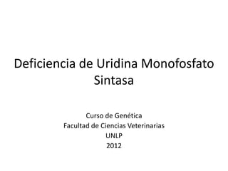 Deficiencia de Uridina Monofosfato
              Sintasa

               Curso de Genética
        Facultad de Ciencias Veterinarias
                     UNLP
                      2012
 