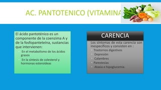 AC. PANTOTENICO (VITAMINA B5)
Los síntomas de esta carencia son
inespecíficos y consisten en :
 Trastornos digestivos
 Depresión
 Calambres
 Parestesias
 Ataxia e hipoglucemia.
El ácido pantoténico es un
componente de la coenzima A y
de la fosfopanteteína, sustancias
que intervienen:
 En el metabolismo de los ácidos
grasos
 En la síntesis de colesterol y
hormonas esteroideas
Los síntomas de esta carencia son
inespecíficos y consisten en :
 Trastornos digestivos
 Depresión
 Calambres
 Parestesias
 Ataxia e hipoglucemia.
CARENCIA
 