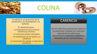 COLINA
 La colina es un precursor de la
acetilcolina, los fosfolípidos y la
betaína.
 Es necesaria para:
 La integridad estructural de las
membranas celulares.
 La neurotransmisión colinérgica
 El metabolismo de los lípidos y el
colesterol
 La transmisión de señales a través de la
membrana
CARENCIA
Se han descrito carencias de colina en
los pacientes tratados con nutrición
parenteral sin colina que
desarrollaron esteatosis hepática y
elevación de las transaminasas.
 