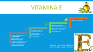 VITAMINA E
La vitamina E actúa como
un antioxidante
catenoclastico y es un
eficaz eliminador de
radicales piróxilo, por lo que
protege a la lipoproteínas
de baja densidad y a los
lípidos poliinsaturados.
Inhibe la síntesis de
prostaglandinas y las
actividades de
proteincinasda C y la
fosfolipasada .
Abunda en aceites de
girasol y cártamo, aceite de
germen de trigo, en aceite
de soya y maíz, nueces,
cereales y carnes.
RAD Vit E: 15mg/dia
Toxicidad: mayor de 800-1200mg/dia
Contraindicada en pxs con Warfarina.
 