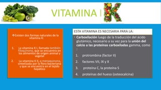 VITAMINA K
Existen dos formas naturales de la
vitamina K:
1. La vitamina K I, llamada también
filoquinona, que se encuentra en
los alimentos de origen animal y
vegetal
2. La vitamina K II, o menaquinona,
sintetizada por la flora bacteriana
y que se encuentra en el tejido
hepático
ESTA VITAMINA ES NECESARIA PARA LA:
 Carboxilación luego de la traducción del ácido
glutámico, necesario a su vez para la unión del
calcio a las proteínas carboxiladas gamma, como
:
1. protrombina (factor II)
2. factores VII, IX y X
3. proteína C, la proteína S
4. proteínas del hueso (osteocalcina)
 
