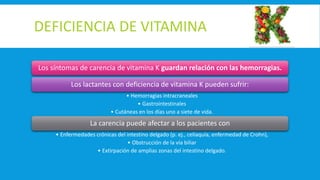 DEFICIENCIA DE VITAMINA
Los síntomas de carencia de vitamina K guardan relación con las hemorragias.
Los lactantes con deficiencia de vitamina K pueden sufrir:
• Hemorragias intracraneales
• Gastrointestinales
• Cutáneas en los días uno a siete de vida.
La carencia puede afectar a los pacientes con
• Enfermedades crónicas del intestino delgado (p. ej., celiaquía, enfermedad de Crohn),
• Obstrucción de la vía biliar
• Extirpación de amplias zonas del intestino delgado.
 