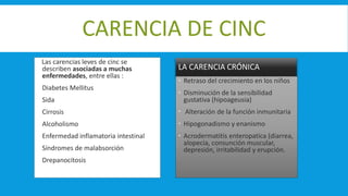 CARENCIA DE CINC
Las carencias leves de cinc se
describen asociadas a muchas
enfermedades, entre ellas :
 Diabetes Mellitus
 Sida
 Cirrosis
 Alcoholismo
 Enfermedad inflamatoria intestinal
 Síndromes de malabsorción
 Drepanocitosis
LA CARENCIA CRÓNICA
 Retraso del crecimiento en los niños
 Disminución de la sensibilidad
gustativa (hipoageusia)
 Alteración de la función inmunitaria
 Hipogonadismo y enanismo
 Acrodermatitis enteropatica (diarrea,
alopecia, consunción muscular,
depresión, irritabilidad y erupción.
 