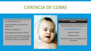 CARENCIA DE COBRE
Se ha descrito deficiencia de cobre
en los pacientes con:
 Enfermedades por absorción
deficiente
 Síndrome nefrótico
 Enfermedad de Wilson tratada
 A los que se administran grandes
dosis orales de cinc, que podría
interferir la absorción de cobre.
EL SÍNDROME DEL PELO RETORCIDO DE
MENKES
Es una alteración del metabolismo
del cobre ligada al cromosoma X
CARACTERIZADA POR:
 Retraso mental
 Hipocupremia
 Disminución de la ceruloplasmina
circulante
 