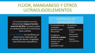 FLÚOR, MANGANESO Y OTROS
ULTRAOLIGOELEMENTOS
 En el ser humano no se ha
demostrado ninguna función
esencial del flúor, aunque ayuda
al mantenimiento de la estructura
ósea y dental.
 LA FLUOROSIS se manifiesta por
depresiones salpicadas del
esmalte del diente y fragilidad
ósea (fluorosis esquelética).
CARENCIAS DE
MANGANESO
 En pacientes con
anomalías
genéticas poco
frecuentes
 En algunos
enfermos tratados
durante mucho
tiempo con
nutrición
parenteral total
 Su carencia
produce:
 Desmineralizació
n ósea
 Retraso del
crecimiento
 Ataxia y
convulsiones.
 