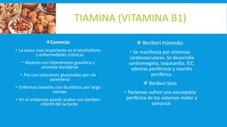 TIAMINA (VITAMINA B1)
Carencia:
• La causa mas importante es el alcoholismo
y enfermedades crónicas
• Mujeres con hiperémesis gravídica y
anorexia duraderas
• Pxs con soluciones glucosadas por vía
parenteral
• Enfermos tratados con diuréticos por largo
tiempo
• En el embarazo puede acabar con beriberi
infantil del lactante.
 Beriberi Húmedo:
• Se manifiesta por síntomas
cardiovasculares. Se desarrolla
cardiomegalia, taquicardia, ICC,
edemas periféricos y neuritis
periférica.
 Beriberi Seco
• Pacientes sufren una neuropatía
periférica de los sistemas motor y
sensorial.
 