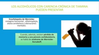 LOS ALCOHÓLICOS CON CARENCIA CRÓNICA DE TIAMINA
PUEDEN PRESENTAR
 Encefalopatía de Wernicke:
nistagmo horizontal , oftalmoplejía,
ataxia cerebelosa y alteraciones
mentales.
 Cuando, además, existen pérdida de
memoria y una psicosis confabulatoria,
se habla de síndrome de Wernicke-
Korsakoff.
 