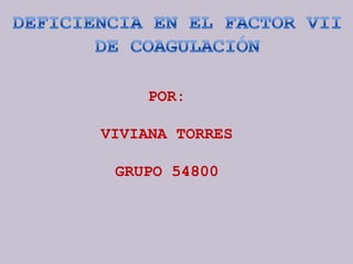 DEFICIENCIA EN EL FACTOR VII DE COAGULACIÓN POR: VIVIANA TORRES GRUPO 54800 
