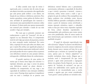 A idéia contida nesse tipo de treino é         deficiência mental lidarem com o pensamento,
equivocada, pois o concreto não dá conta do que         raciocinarem, utilizarem a capacidade de descobrir
um objeto é em toda a sua extensão e dos significados   o que é visível e preverem o invisível, criarem e
que cada pessoa pode atribuir a esse objeto, em         inovarem, enfim, terem acesso a tudo o que é
função de sua vivência e referências anteriores. Para   próprio da ação de conhecer. Para exemplificar essa
muitos aprendizes, contar palitos de fósforo não é      lógica, podemos citar atividades como: decorar
uma atividade de aprendizagem dos numerais e            famílias silábicas; aprender a multiplicar, dividir ou
nem mesmo uma oportunidade de construir a idéia         somar a partir de inúmeras contas envolvendo a
de número. O aluno pode estar apenas manuseando         mesma operação aritmética; repetir o cabeçalho
esse material para entender o modo de sua mãe           todos os dias por várias vezes; responder copiando
acender o fogo, por exemplo...                          do livro; colorir desenhos reproduzidos e
          Por mais que se pretenda construir um         mimeografados pela professora para treino motor
conhecimento a partir do “concreto”, ele não se         com cores predefinidas, além de outras tarefas de
esgotará na sua dimensão física. A compreensão          pura memorização, que sustentam o ensino de má
total do real é algo que jamais alcançaremos, mesmo     qualidade em geral.
no mais avançado estado intelectual. Por outro                    O papel da educação especializada tem          21
lado, a repetição de uma ação sobre um objeto, sem      sido o de tentar „adaptar‰ os alunos com deficiência




                                                                                                                 Capítulo I - Atendimento Educacional Especializado em Deficiência Mental
que o sujeito lhe atribua um significado próprio, é     mental às exigências da escola comum tradicional.
vazia, sem nenhuma repercussão intelectual e estéril,   Assim, durante anos e mesmo até hoje, há os que
pois nada produz de novo e apenas coloca as pessoas     acreditam que a inclusão só é possível em alguns
com deficiência mental em uma posição inferior,         casos, apenas para os „alunos adaptáveis‰ ao
enfraquecida e debilitada diante do conhecimento.       modelo excludente dessa escola. Alegam que a
         O grande equívoco de uma prática de            inclusão total é irresponsável! Os que assim
ensino que se baseia nessa lógica do concreto é a       pensam e agem estão provocando a segregação
repetição alienante, que nega o acesso da pessoa        dentro da própria Escola Especial, ou seja, uma
com deficiência mental ao plano abstrato e              espécie de „exclusão da exclusão‰, em que os
simbólico da compreensão, ou seja, nega a sua           alunos são subdivididos entre aqueles que têm
capacidade de estabelecer uma interação simbólica       condições de ser encaminhados para a escola
com o meio. O perigo desse equívoco é empobrecer        comum e aqueles que, por serem considerados
cada vez mais a condição de as pessoas com              „casos graves‰, jamais poderão ser incluídos nela.
 
