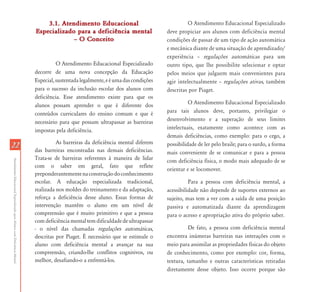 3.1. Atendimento Educacional                                   O Atendimento Educacional Especializado
                                                                           Especializado para a deficiência mental                  deve propiciar aos alunos com deficiência mental
                                                                                        – O Conceito                                condições de passar de um tipo de ação automática
                                                                                                                                    e mecânica diante de uma situação de aprendizado/
                                                                                                                                    experiência – regulações automáticas para um
                                                                                     O Atendimento Educacional Especializado        outro tipo, que lhe possibilite selecionar e optar
                                                                           decorre de uma nova concepção da Educação                pelos meios que julguem mais convenientes para
                                                                           Especial, sustentada legalmente, e é uma das condições   agir intelectualmente – regulações ativas, também
                                                                           para o sucesso da inclusão escolar dos alunos com        descritas por Piaget.
                                                                           deficiência. Esse atendimento existe para que os
                                                                           alunos possam aprender o que é diferente dos                       O Atendimento Educacional Especializado
                                                                           conteúdos curriculares do ensino comum e que é           para tais alunos deve, portanto, privilegiar o
                                                                           necessário para que possam ultrapassar as barreiras      desenvolvimento e a superação de seus limites
                                                                           impostas pela deficiência.                               intelectuais, exatamente como acontece com as
                                                                                                                                    demais deficiências, como exemplo: para o cego, a
                                                                                     As barreiras da deficiência mental diferem
22                                                                                                                                  possibilidade de ler pelo braile; para o surdo, a forma
                                                                           das barreiras encontradas nas demais deficiências.       mais conveniente de se comunicar e para a pessoa
                                                                           Trata-se de barreiras referentes à maneira de lidar
Atendimento Educacional Especializado para Alunos com Deficiência Mental




                                                                                                                                    com deficiência física, o modo mais adequado de se
                                                                           com o saber em geral, fato que reflete
                                                                                                                                    orientar e se locomover.
                                                                           preponderantemente na construção do conhecimento
                                                                           escolar. A educação especializada tradicional,                     Para a pessoa com deficiência mental, a
                                                                           realizada nos moldes do treinamento e da adaptação,      acessibilidade não depende de suportes externos ao
                                                                           reforça a deficiência desse aluno. Essas formas de       sujeito, mas tem a ver com a saída de uma posição
                                                                           intervenção mantêm o aluno em um nível de                passiva e automatizada diante da aprendizagem
                                                                           compreensão que é muito primitivo e que a pessoa         para o acesso e apropriação ativa do próprio saber.
                                                                           com deficiência mental tem dificuldade de ultrapassar
                                                                           - o nível das chamadas regulações automáticas,                     De fato, a pessoa com deficiência mental
                                                                           descritas por Piaget. É necessário que se estimule o     encontra inúmeras barreiras nas interações com o
                                                                           aluno com deficiência mental a avançar na sua            meio para assimilar as propriedades físicas do objeto
                                                                           compreensão, criando-lhe conflitos cognitivos, ou        de conhecimento, como por exemplo: cor, forma,
                                                                           melhor, desafiando-o a enfrentá-los.                     textura, tamanho e outras características retiradas
                                                                                                                                    diretamente desse objeto. Isso ocorre porque são
 