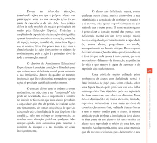 Devem      ser   oferecidas    situações,               O aluno com deficiência mental, como
envolvendo ações em que o próprio aluno teve            qualquer outro aluno, precisa desenvolver a sua
participação ativa na sua execução e/ou façam           criatividade, a capacidade de conhecer o mundo e
parte da experiência de vida dele. Essa prática         a si mesmo, não apenas superficialmente ou por
difere de todo modelo de atuação privilegiado até       meio do que o outro pensa. O nosso maior engano
então pela Educação Especial. Trabalhar a               é generalizar a dotação mental das pessoas com
ampliação da capacidade de abstração não significa      deficiência mental em um nível sempre muito
apenas desenvolver a memória, a atenção, as noções
                                                        baixo, carregado de preconceitos sobre a capacidade
de espaço, tempo, causalidade, raciocínio lógico
                                                        de, como alunos, progredirem na escola,
em si mesmas. Nem tão pouco tem a ver com a
                                                        acompanhando os demais colegas. Desse engano
desvalorização da ação direta sobre os objetos de
                                                        derivam todas as ações educativas que desconsideram
conhecimento, pois a ação é o primeiro nível de
toda a construção mental.                               o fato de que cada pessoa é uma pessoa, que tem
                                                        antecedentes diferentes de formação, experiências
          O objetivo do Atendimento Educacional         de vida e que sempre é capaz de aprender e de
Especializado é propiciar condições e liberdade para    exprimir um conhecimento.
que o aluno com deficiência mental possa construir                                                             25
a sua inteligência, dentro do quadro de recursos                  Uma atividade muito utilizada pelos
intelectuais que lhe é disponível, tornando-se agente   professores de alunos com deficiência mental é




                                                                                                               Capítulo I - Atendimento Educacional Especializado em Deficiência Mental
capaz de produzir significado/conhecimento.             fazer bolinhas de papel para serem coladas sobre
                                                        uma figura traçada pelo professor em uma folha
         O contato direto com os objetos a serem
conhecidos, ou seja, com a sua „concretude‰ não         mimeografada. Essa atividade pode ser explorada
pode ser descartada, mas o importante é intervir        de duas maneiras, com objetivos distintos. Uma
no sentido de fazer com que esses alunos percebam       delas é desenvolvê-la de forma alienante, limitada,
a capacidade que têm de pensar, de realizar ações       repetitiva, reduzindo-se a um mero exercício de
em pensamento, de tomar consciência de que são          coordenação motora fina, realizada durante horas
capazes de usar a inteligência de que dispõem e de      e sem o menor sentido para o aluno. A mesma
ampliá-la, pelo seu esforço de compreensão, ao          atividade pode explorar a inteligência desse aluno
resolver uma situação problema qualquer. Mas            se fizer parte de um plano e for uma escolha do
sempre agindo com autonomia para escolher o             aluno para reproduzir o miolo de uma flor, por
caminho da solução e a sua maneira de atuar             exemplo. A colagem seria, nesse caso, uma estratégia
inteligentemente.                                       que ele mesmo selecionou para demonstrar o seu
 