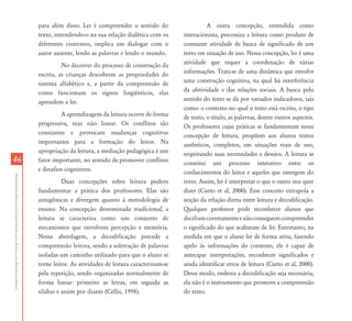 para além disso. Ler é compreender o sentido do                    A outra concepção, entendida como
                                                                           texto, entendendo-o na sua relação dialética com os      interacionista, preconiza a leitura como produto de
                                                                           diferentes contextos, implica em dialogar com o          constante atividade de busca de significado de um
                                                                           autor ausente, lendo as palavras e lendo o mundo.        texto em situação de uso. Nessa concepção, ler é uma
                                                                                     No decorrer do processo de construção da       atividade que requer a coordenação de várias
                                                                           escrita, as crianças descobrem as propriedades do        informações. Trata-se de uma dinâmica que envolve
                                                                           sistema alfabético e, a partir da compreensão de         uma construção cognitiva, na qual há interferência
                                                                           como funcionam os signos lingüísticos, elas              da afetividade e das relações sociais. A busca pelo
                                                                           aprendem a ler.                                          sentido do texto se dá por variados indicadores, tais
                                                                                                                                    como: o contexto no qual o texto está escrito, o tipo
                                                                                    A aprendizagem da leitura ocorre de forma       de texto, o título, as palavras, dentre outros aspectos.
                                                                           progressiva, mas não linear. Os conflitos são            Os professores cujas práticas se fundamentam nessa
                                                                           constantes e provocam mudanças cognitivas                concepção de leitura, propõem aos alunos textos
                                                                           importantes para a formação do leitor. Na                autênticos, completos, em situações reais de uso,
                                                                           apropriação da leitura, a mediação pedagógica é um       respeitando suas necessidades e desejos. A leitura se
46                                                                         fator importante, no sentido de promover conflitos       constitui um processo interativo entre os
                                                                           e desafios cognitivos.                                   conhecimentos do leitor e aqueles que emergem do
Atendimento Educacional Especializado para Alunos com Deficiência Mental




                                                                                     Duas concepções sobre leitura podem            texto. Assim, ler é interpretar o que o outro nos quer
                                                                           fundamentar a prática dos professores. Elas são          dizer (Curto et al, 2000). Esse conceito extrapola a
                                                                           antagônicas e divergem quanto à metodologia de           noção da relação direta entre leitura e decodificação.
                                                                           ensino. Na concepção denominada tradicional, a           Qualquer professor pode reconhecer alunos que
                                                                           leitura se caracteriza como um conjunto de               decifram corretamente e não conseguem compreender
                                                                           mecanismos que envolvem percepção e memória.             o significado do que acabaram de ler. Entretanto, na
                                                                           Nessa abordagem, a decodificação precede a               medida em que o aluno ler de forma ativa, fazendo
                                                                           compreensão leitora, sendo a soletração de palavras      apelo às informações do contexto, ele é capaz de
                                                                           isoladas um caminho utilizado para que o aluno se        antecipar interpretações, reconhecer significados e
                                                                           torne leitor. As atividades de leitura caracterizam-se   ainda identificar erros de leitura (Curto et al, 2000).
                                                                           pela repetição, sendo organizadas normalmente de         Desse modo, embora a decodificação seja necessária,
                                                                           forma linear: primeiro as letras, em seguida as          ela não é o instrumento que promove a compreensão
                                                                           sílabas e assim por diante (Cellis, 1998).               do texto.
 