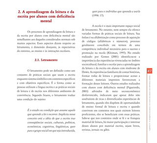 2. A aprendizagem da leitura e da                                  quer para o indivíduo que aprenda a usá-la
escrita por alunos com deficiência                                 (1998: 17).
               mental
                                                                     A escola é o mais importante espaço social
                                                          de letramento. No entanto, nem sempre ela oferece
         Os processos de aprendizagem da leitura e
                                                          variadas formas de práticas sociais de leitura. Sua
da escrita por alunos com deficiência mental são
                                                          ênfase é na alfabetização como processo de aquisição
semelhantes aos daqueles considerados normais sob
                                                          de códigos (alfabéticos e números), processo
muitos aspectos. Esses aspectos dizem respeito ao
                                                          geralmente concebido em termos de uma
letramento, à dimensão desejante, às expectativas
                                                          competência individual necessária para o sucesso e
do entorno, ao ensino e às interações escolares.
                                                          promoção na escola (Kleiman, 1995). No estudo
                                                          realizado por Gomes (2001) identificou-se a
                2.1. Letramento                           importância das experiências vivenciadas no âmbito
                                                          sociocultural, familiar e escolar para a aprendizagem
                                                          da leitura e da escrita em alunos com síndrome de
         O letramento pode ser definido como um           Down. As experiências familiares de contar histórias,    47
conjunto de práticas sociais que usam a escrita           formar rodas de leitura e proporcionar acesso a




                                                                                                                   Capítulo II - A emergência da leitura e da escrita em alunos com deficiência mental
enquanto sistema simbólico em contextos específicos       diferentes materiais impressos favoreceram a
e com objetivos específicos. É a forma como as            formação desses leitores. Outros estudos realizados
pessoas utilizam a língua escrita e as práticas sociais   com alunos com deficiência mental (Figueiredo,
de leitura e de escrita nos diferentes ambientes de       2003) advindos de meio socioeconômico
convivência. Segundo Soares, o letramento traduz          desfavorecido, indicaram que apesar deles não
uma condição do sujeito:                                  usufruírem de ricas e diversificadas experiências de
                                                          letramento, quando eles dispõem de oportunidades
                                                          de ensino formal de leitura e escrita e quando
         É o estado ou condição que assume aquele         convivem em contextos nos quais existem leitores
         que aprende a ler e escrever. Implícita nesse    proficientes, eles se beneficiam com essas práticas.
         conceito está a idéia de que a escrita traz      Sabe-se que nos contextos onde se lê e se franquia
         conseqüências sociais, culturais, políticas,     material de leitura, há maior participação e interesse
         econômicas, cognitivas, lingüísticas, quer       desses alunos por material escrito, sejam livros,
         para o grupo social em que seja introduzida,     revistas, jornais ou gibis.
 