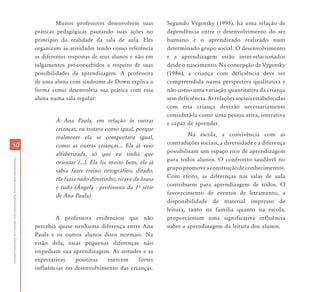 Muitos professores desenvolvem suas         Segundo Vygotsky (1995), há uma relação de
                                                                           práticas pedagógicas pautando suas ações no          dependência entre o desenvolvimento do ser
                                                                           princípio da realidade da sala de aula. Eles         humano e o aprendizado realizado num
                                                                           organizam as atividades tendo como referência        determinado grupo social. O desenvolvimento
                                                                           as diferentes respostas de seus alunos e não em      e a aprendizagem estão inter-relacionados
                                                                           julgamentos pré-concebidos a respeito de suas        desde o nascimento. Na concepção de Vygotsky
                                                                           possibilidades de aprendizagem. A professora         (1986), a criança com deficiência deve ser
                                                                           de uma aluna com síndrome de Down explica a          compreendida numa perspectiva qualitativa e
                                                                           forma como desenvolvia sua prática com essa          não como uma variação quantitativa da criança
                                                                           aluna numa sala regular:                             sem deficiência. As relações sociais estabelecidas
                                                                                                                                com essa criança deverão necessariamente
                                                                                                                                considerá-la como uma pessoa ativa, interativa
                                                                                   A Ana Paula, em relação às outras            e capaz de aprender.
                                                                                   crianças, eu tratava como igual, porque
                                                                                   realmente ela se comportava igual,                    Na escola, a convivência com as
                                                                                                                                contradições sociais, a diversidade e a diferença
50                                                                                 como as outras crianças... Ela já veio
                                                                                   alfabetizada, só que eu tinha que            possibilitam um espaço rico de aprendizagem
                                                                                                                                para todos alunos. O confronto saudável no
Atendimento Educacional Especializado para Alunos com Deficiência Mental




                                                                                   orientar (...). Ela lia muito bem, ela já
                                                                                   sabia fazer treino ortográfico, ditado,      grupo promove a construção de conhecimentos.
                                                                                   ela fazia tudo direitinho, tirava da lousa   Com efeito, as diferenças nas salas de aula
                                                                                   e tudo (˜ngela - professora da 1À série      contribuem para aprendizagem de todos. O
                                                                                   de Ana Paula).                               favorecimento de eventos de letramento, a
                                                                                                                                disponibilidade de material impresso de
                                                                                                                                leitura, tanto na família quanto na escola,
                                                                                   A professora evidenciou que não              proporcionam uma significativa influência
                                                                           percebia quase nenhuma diferença entre Ana           sobre a aprendizagem da leitura dos alunos.
                                                                           Paula e os outros alunos ditos normais. Na
                                                                           visão dela, essas pequenas diferenças não
                                                                           impediam sua aprendizagem. As atitudes e as
                                                                           expectativas   positivas  exercem     fortes
                                                                           influências no desenvolvimento das crianças.
 