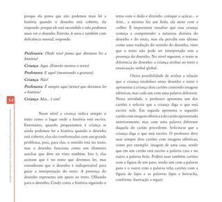 porque ela pensa que não podemos mais ler a           texto com o dedo e dizendo: coloque o açúcar... o
                                                                           história quando o desenho está coberto, ela           leite... a menina faz um bolo, ela mexe com a
                                                                           responde: porque ele está escondido e não podemos     colher. É importante ressaltar que essa criança
                                                                           mais ver o desenho. Estevão, 6 anos e também com      começa a compreender a natureza distinta do
                                                                           deficiência mental, responde:                         desenho e do texto, mas ela percebe este último
                                                                                                                                 como uma tradução do sentido do desenho, visto
                                                                                                                                 que o texto não pode ser interpretado sem a
                                                                           Professora: Onde você pensa que devemos ler a
                                                                                                                                 presença do desenho. No nível seguinte, o texto se
                                                                           história?
                                                                                                                                 diferencia do desenho: a criança atribui ao texto a
                                                                           Criança: Aqui. (Estevão mostra o texto)
                                                                                                                                 enunciação verbal global.
                                                                           Professora: E aqui? (mostrando a gravura)
                                                                                                                                          Outra possibilidade de avaliar a relação
                                                                           Criança: Não!                                         que a criança estabelece entre desenho e texto é
                                                                           Professora: É sempre aqui (texto) que devemos ler     apresentar à criança dois cartões contendo imagens
                                                                           a história?                                           idênticas, mas cada um com uma palavra diferente.
54                                                                         Criança: Mas... é sim!                                Nessa atividade, o professor apresenta um dos
                                                                                                                                 cartões e solicita que a criança diga o que está
                                                                                                                                 escrito nele. Em seguida apresenta o segundo
Atendimento Educacional Especializado para Alunos com Deficiência Mental




                                                                                    Nesse nível a criança indica sempre o
                                                                                                                                 cartão com imagem idêntica à do cartão apresentado
                                                                           texto como o lugar onde a história está escrita.
                                                                                                                                 anteriormente, mas com uma palavra diferente
                                                                           Entretanto, quando perguntamos à criança se
                                                                                                                                 daquela do cartão precedente. Solicita-se que a
                                                                           ainda podemos ler a história quando o desenho
                                                                                                                                 criança diga o que está escrito. O professor deve
                                                                           está coberto, elas são confrontadas com um grande
                                                                                                                                 usar sempre dois cartões com imagens idênticas,
                                                                           problema, pois, para elas, o sentido está no texto,
                                                                                                                                 como por exemplo: imagem de uma casa, sendo
                                                                           mas o desenho funciona como um elemento
                                                                                                                                 que em um cartão está escrito a palavra casa e no
                                                                           auxiliar que deve ser visto também. Isto é, elas
                                                                                                                                 outro a palavra bola. Poderá usar também cartões
                                                                           aceitam que é no texto que devemos ler, mas
                                                                                                                                 com a figura de um pato, sendo um com a palavra
                                                                           consideram que o desenho é indispensável para
                                                                                                                                 pato e o outro com a palavra vela; cartões com a
                                                                           guiar a interpretação do texto. A presença do
                                                                                                                                 figura de lápis e as palavras lápis e borracha,
                                                                           desenho representa um apoio ao texto. Olhando
                                                                                                                                 conforme ilustração a seguir:
                                                                           para o desenho, Cindy conta a história seguindo o
 