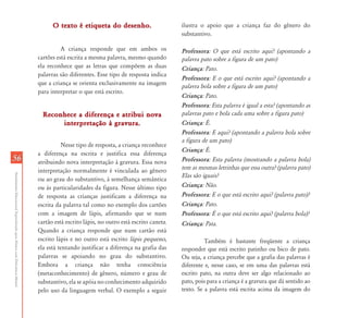 O texto é etiqueta do desenho.                       ilustra o apoio que a criança faz do gênero do
                                                                                                                                      substantivo.

                                                                                     A criança responde que em ambos os               Professora: O que está escrito aqui? (apontando a
                                                                           cartões está escrita a mesma palavra, mesmo quando         palavra pato sobre a figura de um pato)
                                                                           ela reconhece que as letras que compõem as duas            Criança: Pato.
                                                                           palavras são diferentes. Esse tipo de resposta indica
                                                                                                                                      Professora: E o que está escrito aqui? (apontando a
                                                                           que a criança se orienta exclusivamente na imagem
                                                                                                                                      palavra bola sobre a figura de um pato)
                                                                           para interpretar o que está escrito.
                                                                                                                                      Criança: Pato.
                                                                                                                                      Professora: Esta palavra é igual a esta? (apontando as
                                                                             Reconhece a diferença e atribui nova                     palavras pato e bola cada uma sobre a figura pato)
                                                                                  interpretação à gravura.                            Criança: É.
                                                                                                                                      Professora: E aqui? (apontando a palavra bola sobre
                                                                                                                                      a figura de um pato)
                                                                                     Nesse tipo de resposta, a criança reconhece
                                                                                                                                      Criança: É.
                                                                           a diferença na escrita e justifica essa diferença
56                                                                         atribuindo nova interpretação à gravura. Essa nova         Professora: Esta palavra (mostrando a palavra bola)
                                                                           interpretação normalmente é vinculada ao gênero            tem as mesmas letrinhas que essa outra? (palavra pato)
Atendimento Educacional Especializado para Alunos com Deficiência Mental




                                                                                                                                      Elas são iguais?
                                                                           ou ao grau do substantivo, à semelhança semântica
                                                                           ou às particularidades da figura. Nesse último tipo        Criança: Não.
                                                                           de resposta as crianças justificam a diferença na          Professora: E o que está escrito aqui? (palavra pato)?
                                                                           escrita da palavra tal como no exemplo dos cartões         Criança: Pato.
                                                                           com a imagem de lápis, afirmando que se num                Professora: É o que está escrito aqui? (palavra bola)?
                                                                           cartão está escrito lápis, no outro está escrito caneta.   Criança: Pata.
                                                                           Quando a criança responde que num cartão está
                                                                           escrito lápis e no outro está escrito lápis pequeno,                 Também é bastante freqüente a criança
                                                                           ela está tentando justificar a diferença na grafia das     responder que está escrito patinho ou bico de pato.
                                                                           palavras se apoiando no grau do substantivo.               Ou seja, a criança percebe que a grafia das palavras é
                                                                           Embora a criança não tenha consciência                     diferente e, nesse caso, se em uma das palavras está
                                                                           (metaconhecimento) de gênero, número e grau de             escrito pato, na outra deve ser algo relacionado ao
                                                                           substantivo, ela se apóia no conhecimento adquirido        pato, pois para a criança é a gravura que dá sentido ao
                                                                           pelo uso da linguagem verbal. O exemplo a seguir           texto. Se a palavra está escrita acima da imagem do
 