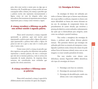 pato, deve estar escrito o nome pato ou algo que se                     3.2. Estratégias de leitura
relaciona a ele. À medida que a criança evolui em suas
concepções sobre a leitura, ela começa a perceber que
a palavra escrita não representa necessariamente a                    As estratégias de leitura são utilizadas por
figura, como no caso da etiqueta sobre uma                  todos os leitores. Sabe-se que os leitores mais eficientes
mercadoria. Este momento já representa uma evolução         são os que melhor as utilizam, enquanto os alunos com
importante para a criança como veremos a seguir.
                                                            maior dificuldade na leitura são menos eficientes no
                                                            seu uso. As estratégias de compreensão leitora são
A criança reconhece a diferença na grafia                   procedimentos de caráter elevado, que envolvem a
 sem atribuir sentido à segunda palavra.                    presença de objetivos a serem realizados, o planejamento
                                                            das ações que se desencadeiam para atingi-los, assim
         Nesse nível conceitual a criança responde          como sua avaliação e possível mudança.
apontando as palavras: aqui está escrito pato                          Para avaliar a emergência das estratégias de
(apontando a palavra pato sobre a figura do pato) e         leitura, o professor pode utilizar diversos gêneros
aqui (apontando a palavra bola sobre a figura do
                                                            textuais. Eles permitem observar que estratégias são
pato) eu não sei o que é, mas não é o nome pato                                                                           57
não, é outra coisa.                                         utilizadas pelo leitor na tentativa de interpretar o texto.
                                                            Quando o professor avalia a leitura dos alunos ele pode




                                                                                                                          Capítulo II - A emergência da leitura e da escrita em alunos com deficiência mental
          Como nesse nível a criança já percebe que
                                                            utilizar livros de literatura infantil, textos com ou sem
dois registros com grafias tão diferentes não podem
representar a mesma palavra, ela tem a convicção            imagens e os mais variados portadores de textos.
que não são as mesmas palavras, e não se arrisca em                   Em seus estudos com alunos com
responder de modo aleatório. As respostas dessa             deficiência mental, Figueiredo (2003) identificou
natureza são consideradas mais evoluídas que
                                                            três tipos de estratégias de leitura:
aquelas dos níveis anteriores.

                                                                      1 - Estratégia com base no contexto.
 A criança reconhece a diferença entre
              as palavras.                                            2 - Estratégia de associação de letras.
                                                                      3 - Estratégia de decodificação, sendo esta
                                                                          última com e sem compreensão.
          Nesse nível conceitual a criança é capaz de ler
alfabeticamente sem necessitar do apoio das imagens.
 