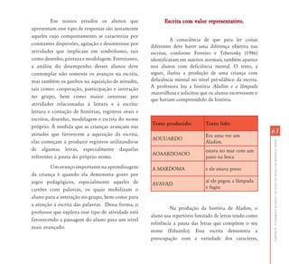 Em nossos estudos os alunos que                  Escrita com valor representativo.
apresentam esse tipo de respostas são justamente
aqueles cujo comportamento se caracteriza por
                                                               A consciência de que para ler coisas
constantes dispersões, agitação e desinteresse por
                                                     diferentes deve haver uma diferença objetiva nas
atividades que implicam em simbolismo, tais          escritas, conforme Ferreiro e Teberosky (1986)
como desenho, pintura e modelagem. Entretanto,       identificaram em sujeitos normais, também aparece
a análise do desempenho desses alunos deve           nos alunos com deficiência mental. O texto, a
contemplar não somente os avanços na escrita,        seguir, ilustra a produção de uma criança com
mas também os ganhos na aquisição de atitudes,       deficiência mental no nível pré-silábico da escrita.
tais como: cooperação, participação e interação      A professora leu a história Aladim e a lâmpada
                                                     maravilhosa e solicitou que os alunos escrevessem o
no grupo, bem como maior interesse por
                                                     que haviam compreendido da história.
atividades relacionadas à leitura e à escrita:
leitura e contação de histórias, registros orais e
escritos, desenho, modelagem e escrita do nome
                                                     Texto produzido:          Texto lido:
próprio. À medida que as crianças avançam nas
atitudes que favorecem a aquisição da escrita,                                 Era uma vez um
                                                                                                            63
                                                     AOUUARDO
elas começam a produzir registros utilizando-se                                Aladim.




                                                                                                            Capítulo II - A emergência da leitura e da escrita em alunos com deficiência mental
de algumas letras, especialmente daquelas                                      estava no mar com um
                                                     AOAARDOAOO
referentes à pauta do próprio nome.                                            pano na boca
        Um avanço importante na aprendizagem         A MARDOMA                 e ele estava preso
da criança é quando ela demonstra gosto por
jogos pedagógicos, especialmente aqueles de                                    aí ele pegou a lâmpada
                                                     AVAVAD
cartões com palavras, os quais mobilizam o                                     e fugiu
aluno para a interação no grupo, bem como para
a atenção à escrita das palavras. Dessa forma, o
                                                              Na produção da história de Aladim, o
professor que explora esse tipo de atividade está
                                                     aluno usa repertório limitado de letras tendo como
favorecendo a passagem do aluno para um nível
                                                     referência a pauta das letras que compõem o seu
mais avançado.
                                                     nome (Eduardo). Essa escrita demonstra a
                                                     preocupação com a variedade dos caracteres,
 