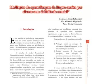 Mediações da aprendizagem da língua escrita por
       alunos com deficiência mental*

                                                                          Dorivaldo Alves Salustiano
                                                                           Rita Vi i d Fi i d
                                                                           Ri Vieira de Figueiredo
                                                                              Anna Costa Fernandes

                 1. Introdução                            criar condições que possibilitem examinar seus
                                                          processos de aquisição dessa linguagem,
                                                          especialmente no que se refere ao desenvolvimento
                                                          de estratégias de leitura e produção escrita.


E
         ste trabalho é resultado de uma pesquisa                  Os procedimentos da pesquisa constaram de:
         que teve como objetivo investigar quais
         estratégias de leitura são desenvolvidas por
                                                                                                                 71
                                                                   1) Avaliação inicial da evolução dos




                                                                                                                 Capítulo III - Mediações da aprendizagem da língua escrita por alunos com deficiência mental
alunos com deficiência mental em atividades de
                                                                      sujeitos em relação à linguagem escrita
leitura e escrita e ao tentar compreender as regras de
                                                                      e suas estratégias de leitura.
funcionamento da escrita alfabética.
                                                                   2) Sessões semanais de intervenção
         O estudo, de caráter longitudinal,                           pedagógica       com       duração  de
fundamenta-se numa abordagem sociohistórica de                        aproximadamente duas horas e meia.
educação e desenvolvimento humano. A investigação                  3) Avaliação final dos progressos obtidos
foi desenvolvida por intermédio de sessões de                         por cada sujeito ao longo do período
intervenção e avaliação pedagógicas realizadas com                    de intervenção pedagógica.
alunos com deficiência mental, visando
proporcionar-lhes experiências que contribuam                      O estudo foi desenvolvido com 10 alunos
para a aquisição da linguagem escrita, assim como         com idade entre 12 a 20 anos, 2 dos alunos pertencem
                                                          a uma família de classe média, enquanto os outros
*   Publicado no livro Linguagem e Educação da Criança.
    Organizado por Silvia Helena Vieira Cruz e Mônica     8 pertencem a famílias de meio socioeconômico
    Petralanda de Holanda, editora da UFC, 2004           desfavorecido, 3 dos quais residem em uma
 