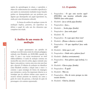 sujeito da aprendizagem (o aluno, o aprendiz), o                           3.1. O episódio
                                                                           objeto do conhecimento (os conteúdos específicos) e
                                                                           um sujeito ou instrumento mediador (cujas funções
                                                                           podem ser desempenhadas por um professor, por               1. Pesquisadora - O que está escrito aqui?
                                                                           alguém que desempenhe um papel equivalente ou,                 (FIGURA: um menino soltando pipa.
                                                                           ainda, por uma ferramenta cultural).                           TEXTO: Juca solta pipa)

                                                                                    A clareza da análise de qualquer evento de         2. Elizabeth – Ju-ca sol-da pipa (lendo)
                                                                           mediação implica, portanto, em especificar ou               3. Pesquisadora – Juca...
                                                                           definir o papel de cada um dos elementos que
                                                                                                                                       4. Elizabeth – .. So-da pipa. (lendo)
                                                                           compõem esta tríade.
                                                                                                                                       5. Pesquisadora – Juca soda pipa?
                                                                                                                                       6. Elizabeth – É.
                                                                                                                                       7. Pesquisadora – E o que quer dizer isso?
                                                                                 3. Análise de um evento de
                                                                                                                                       8. Elizabeth – (Pensa e observa o cartão)
                                                                                          mediação
74                                                                                                                                     9. Pesquisadora – O que significa? Juca soda
                                                                                                                                          pipa?
Atendimento Educacional Especializado para Alunos com Deficiência Mental




                                                                                      A seguir apresentamos um episódio de             10. Elizabeth – Acho que é, né?
                                                                           mediação ocorrido numa sessão de avaliação pedagógica
                                                                           realizada com Elizabeth, em 24/05/2001, quando ela          11. Pesquisadora – Onde está a palavra Juca?
                                                                           tinha 13 anos e sua escrita encontrava-se no nível          12. Elizabeth – (Indica corretamente)
                                                                           silábico-alfabético. A tarefa de avaliação consistia em
                                                                                                                                       13. Pesquisadora – Esta palavra aqui (solta), é o
                                                                           mostrar-lhe uma série de cartões, alguns contendo uma
                                                                                                                                           que?
                                                                           figura e uma palavra, e outros, uma cena com uma frase
                                                                           que a descreve. O objetivo da avaliação era identificar     14. Elizabeth – Cho-ta pipa. (lendo)
                                                                           como Elizabeth concebia a relação entre o texto e o
                                                                                                                                       15. Pesquisadora – É qual?
                                                                           contexto e quais estratégias de leitura ela empregava
                                                                           para interpretar a escrita. Era importante observar se as   16. Elizabeth – Não sei.
                                                                           estratégias que ela utilizava tinham como suporte os        17. Pesquisadora – Diz de novo porque eu não
                                                                           recursos textuais presentes no material, tais como a
                                                                                                                                           escutei direito.
                                                                           grafia do nome das gravuras, a descrição de ações de
                                                                           personagens e do contexto representado.                     18. Elizabeth – Chol-ta. (lendo)
 