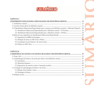 SUM˘RIO

CAP¸TULO I
ATENDIMENTO EDUCACIONAL ESPECIALIZADO EM DEFICI¯NCIA MENTAL .....................................                                                                                                   13
  1. A deficiência mental ................................................................................................................................................................          13
  2. A escola comum diante da deficiência mental..................................................................................................................                                  16
  3. O Atendimento Educacional Especializado para as pessoas com deficiência mental e a Educação Especial ....                                                                                      20
       3.1. Atendimento Educacional Especializado para a deficiência mental – O Conceito ......................................                                                                     22
       3.2. Atendimento Educacional Especializado para a deficiência mental – A Prática ...........................................                                                                 24
  4. Relato de uma experiência em Atendimento Educacional Especializado ..................................................................                                                          29
       4.1. Experiência da APAE de Contagem .........................................................................................................................                               29
       4.2. Produção de textos na SAT Livros e Filmes............................................................................................................                                   32
       4.3. A produção de uma história e de outras tantas.....................................................................................................                                      33
       4.4. Projetos na SAT’s Arte .................................................................................................................................................                39



CAP¸TULO II
A EMERG¯NCIA DA LEITURA E DA ESCRITA EM ALUNOS COM DEFICI¯NCIA MENTAL...............................                                                                                                45
  1. O que é ler?................................................................................................................................................................................   45
  2. A aprendizagem da leitura e da escrita por alunos com deficiência mental ..............................................................                                                        47
       2.1. Letramento .....................................................................................................................................................................        47
       2.2. Dimensão desejante......................................................................................................................................................                48
       2.3. Expectativas do entorno, ensino e interações escolares .......................................................................................                                          49
  3. A avaliação da aprendizagem da leitura e da escrita ........................................................................................................                                   51
       3.1. Relação entre desenho e texto....................................................................................................................................                       51
       3.2. Estratégias de leitura ....................................................................................................................................................             57
  4. Produção escrita........................................................................................................................................................................       60
 