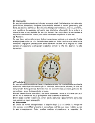 b) Información
Es uno de los test principales en todos los grupos de edad. Evalúa la capacidad del sujeto
para adquirir, conservar y recuperar conocimientos referidos a hechos generales y, por
tanto, se relaciona con lo que denominamos Inteligencia Cristalizada. Supone, por tanto,
una medida de la capacidad del sujeto para interiorizar información de su entorno y
retenerla para un uso posterior. La atención, la memoria a largo plazo, la comprensión y
expresión verbal también forman parte de las habilidades requeridas en este test.
c) Nombres
Se trata de un test complementario de la primera etapa y opcional en la segunda. Evalúa
el lenguaje expresivo del niño. También la recuperación de las palabras adecuadas en la
memoria a largo plazo y la asociación de los estímulos visuales con el lenguaje. La tarea
consiste en presentarle un dibujo con un objeto o animal y el niño debe decir en voz alta
su nombre.




d) Vocabulario
Es uno de los test principales en la segunda etapa de edad. Su objetivo fundamental es la
evaluación de la capacidad del niño para la formación de conceptos verbales y el nivel de
comprensión de las palabras. También mide los conocimientos generales, potencial de
aprendizaje y grado de desarrollo del lenguaje.
El suelo de este test se ha ampliado con ítems visuales en los que el niño tiene que decir
en voz alta el nombre del dibujo que aparece en el cuaderno de estímulos.
El niño debe describir verbalmente primero objetos comunes y posteriormente conceptos
que precisan de mayor abstracción
e) Adivinanzas
Es uno de los nuevos test aplicables a la segunda etapa (4:0 a 7:3 años). El trabajo del
niño consiste en identificar una serie de conceptos a partir de unas pistas verbales que se
le van proporcionando. Estas pruebas analizan principalmente la capacidad de
 