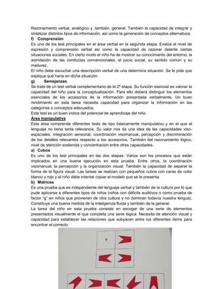 Razonamiento verbal, analógico y, también, general. También la capacidad de integrar y
sintetizar distintos tipos de información, así como la generación de conceptos alternativos.
f) Comprensión
Es uno de los test principales en el área verbal en la segunda etapa. Evalúa el nivel de
expresión y comprensión verbal así como la capacidad de razonar delante ciertas
situaciones sociales. En cierto modo el niño ha de mostrar su conocimiento del entorno, la
asimilación de las conductas convencionales, el juicio social, su sentido común y su
madurez.
El niño debe escuchar una descripción verbal de una determina situación. Se le pide que
explique qué haría en dicha situación.
g)      Semejanzas
Se trata de un test verbal complementario de la 2ª etapa. Su función esencial es valorar la
capacidad del niño para la conceptualización. Para ello deberá distinguir los elementos
esenciales de los accesorios de la información presentada verbalmente. Un buen
rendimiento en esta tarea necesita capacidad para organizar la información en las
categorías o conceptos adecuados.
Este test es un buen índice del potencial de aprendizaje del niño.
Área manipulativa
Esta área comprende diferentes tests de tipo básicamente manipulativo y en el que el
lenguaje no tiene tanta relevancia. Su valor nos da una idea de las capacidades viso-
espaciales, integración sensorial, coordinación visomanual, percepción y discriminación
de los detalles relevantes respecto a los accesorios. También del razonamiento lógico,
nivel de atención sostenida y concentración entre otras capacidades.
a) Cubos
Es uno de los test principales en las dos etapas. Varios son los procesos que están
implicados en una buena ejecución en esta prueba. Entre otros, la coordinación
visomanual, la percepción y la organización visual. También la capacidad de separar la
forma de la figura visual. Las tareas se realizan con pequeños cubos con caras de color
blanco y rojo y el niño debe intentar copiar el modelo que se le presenta.
b) Matrices
Es una prueba que es independiente del lenguaje verbal y también de la cultura por lo que
pude aplicarse a diferentes tipos de niños (niños con déficits auditivos o como prueba de
factor “g” en niños que provienen de otra cultura y no dominan todavía nuestra lengua).
Constituye una buena medida de la Inteligencia fluida y también de la general.
La tarea del niño en esta prueba consiste en escoger de una serie de elementos
presentados visualmente el que completa una serie lógica. Necesita de atención visual y
capacidad para establecer las relaciones que subyacen entre los diferentes ítems para
encontrar el correcto.
 