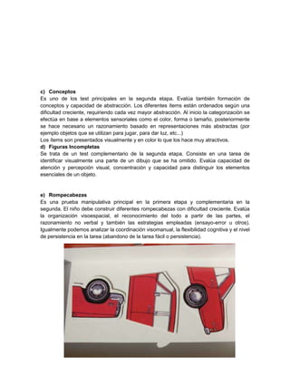 c) Conceptos
Es uno de los test principales en la segunda etapa. Evalúa también formación de
conceptos y capacidad de abstracción. Los diferentes ítems están ordenados según una
dificultad creciente, requiriendo cada vez mayor abstracción. Al inicio la categorización se
efectúa en base a elementos sensoriales como el color, forma o tamaño, posteriormente
se hace necesario un razonamiento basado en representaciones más abstractas (por
ejemplo objetos que se utilizan para jugar, para dar luz, etc...)
Los ítems son presentados visualmente y en color lo que los hace muy atractivos.
d) Figuras Incompletas
Se trata de un test complementario de la segunda etapa. Consiste en una tarea de
identificar visualmente una parte de un dibujo que se ha omitido. Evalúa capacidad de
atención y percepción visual, concentración y capacidad para distinguir los elementos
esenciales de un objeto.


e) Rompecabezas
Es una prueba manipulativa principal en la primera etapa y complementaria en la
segunda. El niño debe construir diferentes rompecabezas con dificultad creciente. Evalúa
la organización visoespacial, el reconocimiento del todo a partir de las partes, el
razonamiento no verbal y también las estrategias empleadas (ensayo-error u otros).
Igualmente podemos analizar la coordinación visomanual, la flexibilidad cognitiva y el nivel
de persistencia en la tarea (abandono de la tarea fácil o persistencia).
 