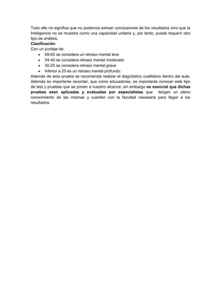 Todo ello no significa que no podamos extraer conclusiones de los resultados sino que la
Inteligencia no se muestra como una capacidad unitaria y, por tanto, puede requerir otro
tipo de análisis.
Clasificación
Con un puntaje de:
         69-65 se considera un retraso mental leve
         54-40 se considera retraso mental moderado
         30-25 se considera retraso mental grave
         Inferior a 25 es un retraso mental profundo.
Además de esta prueba se recomienda realizar el diagnóstico cualitativo dentro del aula.
Además es importante recordar, que como educadoras, es importante conocer este tipo
de test y pruebas que se ponen a nuestro alcance; sin embargo es esencial que dichas
pruebas sean aplicadas y evaluadas por especialistas que tengan un pleno
conocimiento de las mismas y cuenten con la facultad necesaria para llegar a los
resultados.
 