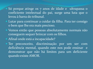 Todos nós somos, uns mais, outros menos, preconceituosos. Isto está muitas vezes relacionado a algo com o qual jamais tivemos contacto directo.A deficiência é vista como limitação ou incapacidade. Olhamos para os deficientes pelo que não têm e não pelo que eles são.O sentimento de negação, que a sociedade tem, traz para essas pessoas consequências como exclusão, marginalização, descriminação, etc.O comportamento negativo em relação à pessoa com deficiência acaba por reflectir um sentimento de que  ‘é melhor não viver assim’.