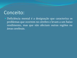 Conceito:Deficiência mental é a designação que caracteriza os problemas que ocorrem no cérebro e levam a um baixo rendimento, mas que não afectam outras regiões ou áreas cerebrais.