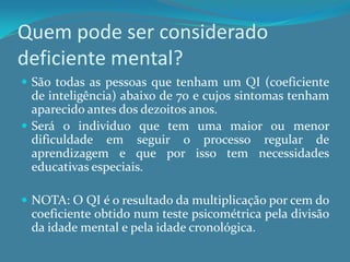 Quem pode ser considerado deficiente mental?São todas as pessoas que tenham um QI (coeficiente de inteligência) abaixo de 70 e cujos sintomas tenham aparecido antes dos dezoitos anos.Será o individuo que tem uma maior ou menor dificuldade em seguir o processo regular de aprendizagem e que por isso tem necessidades educativas especiais.NOTA: O QI é o resultado da multiplicação por cem do coeficiente obtido num teste psicométrica pela divisão da idade mental e pela idade cronológica.