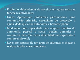 Profundo: dependentes de terceiros em quase todas as funções e actividades;Grave: Apresentam problemas psicomotores, uma comunicação primária, necessitam de protecção e ajuda, dado que a sua autonomia é bastante pobre;Moderado: com capacidade para adquirir hábitos de autonomia pessoal e social, podem aprender a comunicar mas têm certa dificuldade na expressão e compreensão oral;Leve: são capazes de um grau de educação e chegar a realizar tarefas mais complexas.